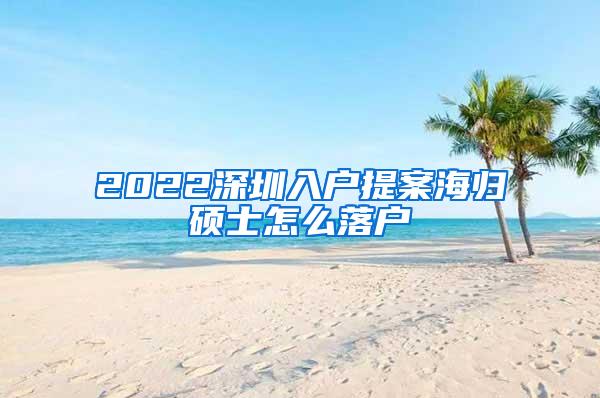 2022深圳入户提案海归硕士怎么落户