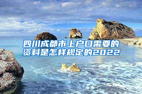 四川成都市上户口需要的资料是怎样规定的2022