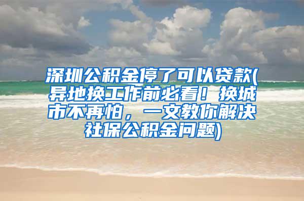 深圳公积金停了可以贷款(异地换工作前必看！换城市不再怕，一文教你解决社保公积金问题)