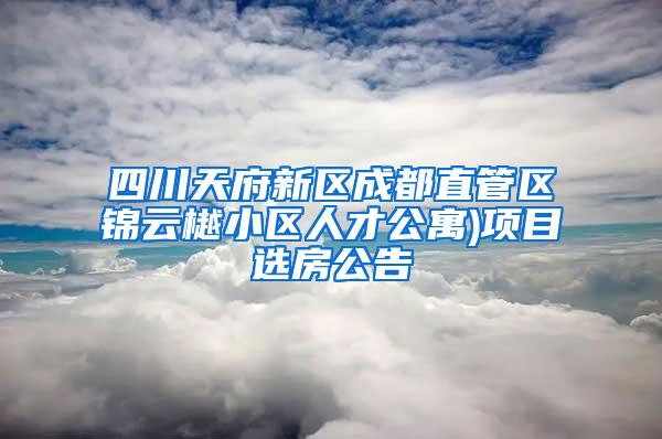 四川天府新区成都直管区锦云樾小区人才公寓)项目选房公告