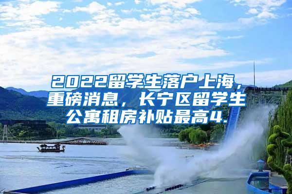 2022留学生落户上海，重磅消息，长宁区留学生公寓租房补贴最高4.