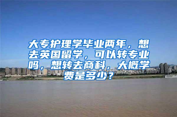 大专护理学毕业两年，想去英国留学，可以转专业吗，想转去商科，大概学费是多少？