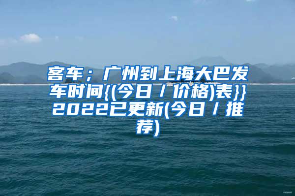 客车；广州到上海大巴发车时间{(今日／价格)表}}2022已更新(今日／推荐)