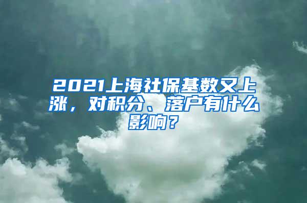 2021上海社保基数又上涨，对积分、落户有什么影响？