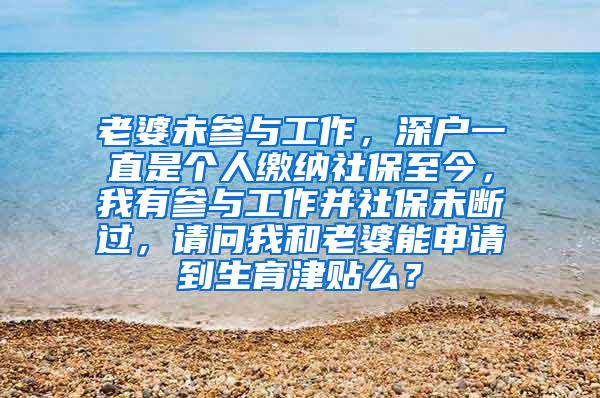 老婆未参与工作，深户一直是个人缴纳社保至今，我有参与工作并社保未断过，请问我和老婆能申请到生育津贴么？