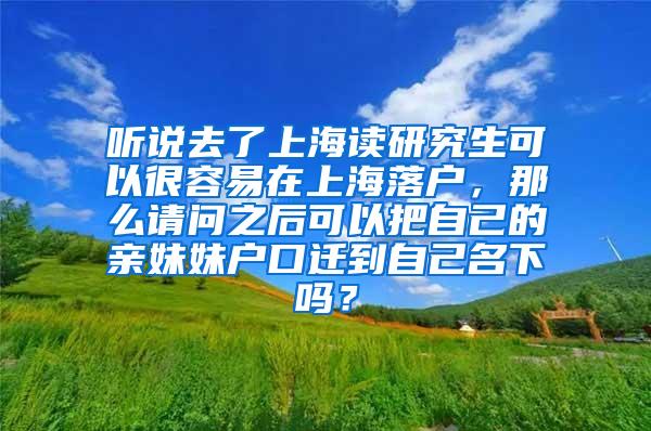 听说去了上海读研究生可以很容易在上海落户，那么请问之后可以把自己的亲妹妹户口迁到自己名下吗？