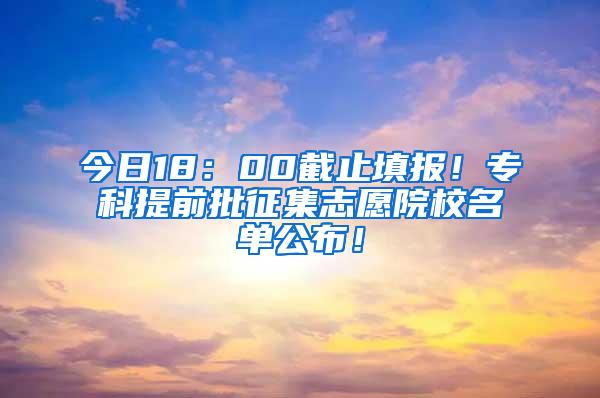 今日18：00截止填报！专科提前批征集志愿院校名单公布！