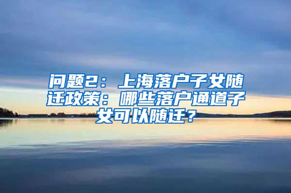 问题2：上海落户子女随迁政策：哪些落户通道子女可以随迁？