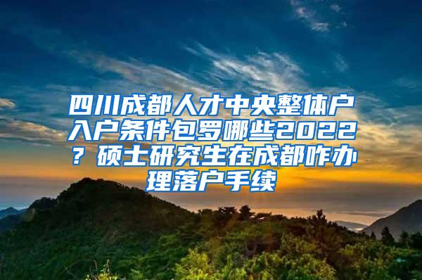 四川成都人才中央整体户入户条件包罗哪些2022？硕士研究生在成都咋办理落户手续