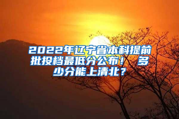 2022年辽宁省本科提前批投档最低分公布！ 多少分能上清北？