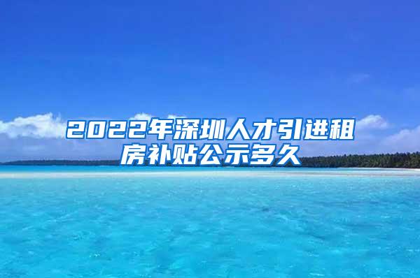 2022年深圳人才引进租房补贴公示多久