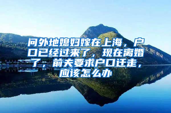 问外地媳妇嫁在上海，户口已经过来了，现在离婚了，前夫要求户口迁走，应该怎么办