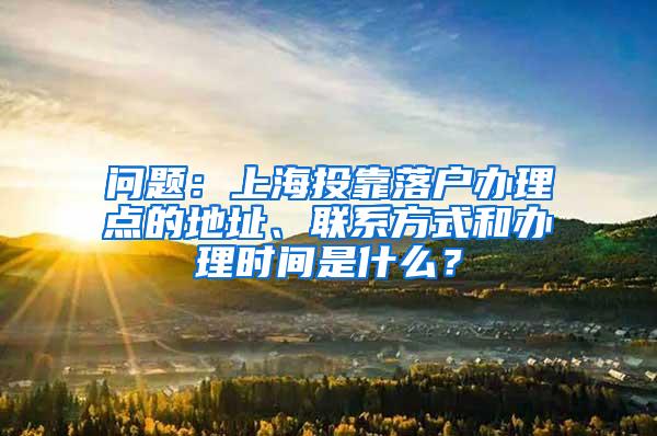 问题：上海投靠落户办理点的地址、联系方式和办理时间是什么？