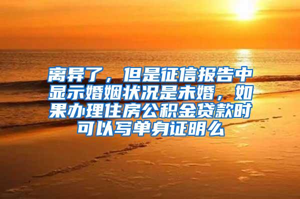 离异了，但是征信报告中显示婚姻状况是未婚，如果办理住房公积金贷款时可以写单身证明么