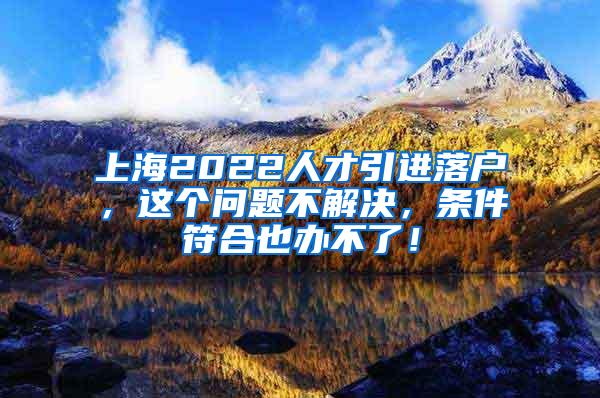 上海2022人才引进落户，这个问题不解决，条件符合也办不了！