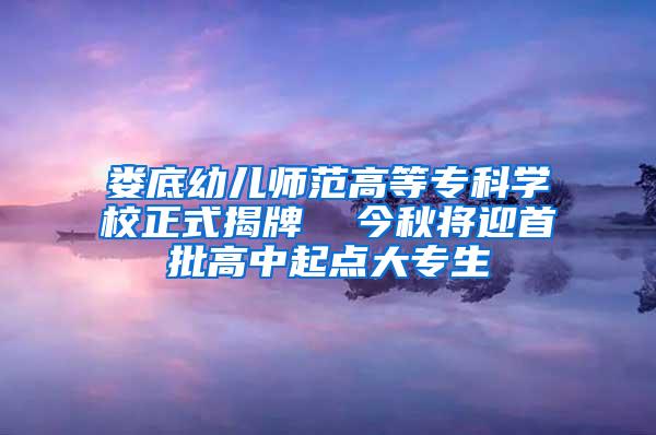 娄底幼儿师范高等专科学校正式揭牌  今秋将迎首批高中起点大专生