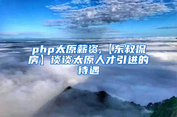 php太原薪资,【东叔侃房】谈谈太原人才引进的待遇