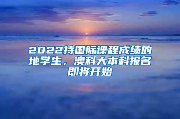 2022持国际课程成绩的內地学生，澳科大本科报名即将开始