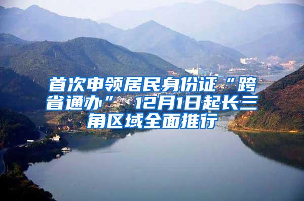 首次申领居民身份证“跨省通办” 12月1日起长三角区域全面推行