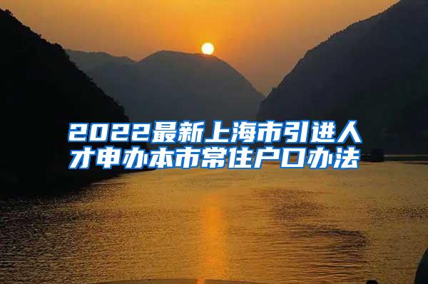 2022最新上海市引进人才申办本市常住户口办法