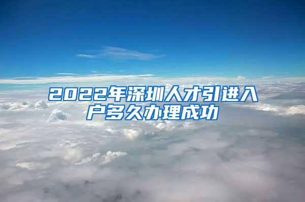 2022年深圳人才引进入户多久办理成功