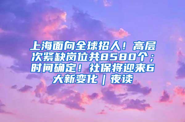 上海面向全球招人！高层次紧缺岗位共8580个；时间确定！社保将迎来6大新变化｜夜读