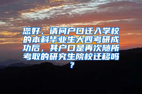 您好，请问户口迁入学校的本科毕业生大四考研成功后，其户口是再次随所考取的研究生院校迁移吗？