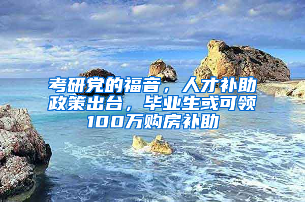 考研党的福音，人才补助政策出台，毕业生或可领100万购房补助