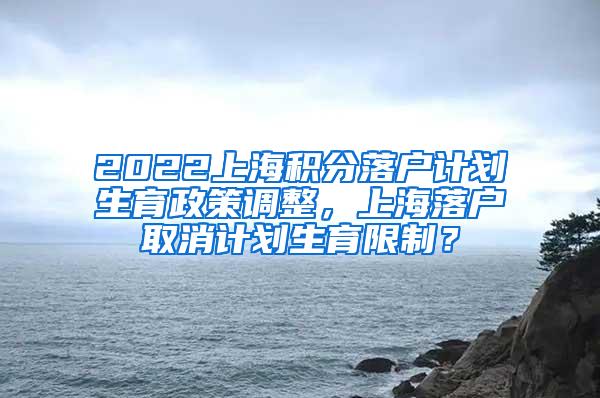 2022上海积分落户计划生育政策调整，上海落户取消计划生育限制？