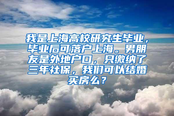 我是上海高校研究生毕业，毕业后可落户上海。男朋友是外地户口，只缴纳了三年社保，我们可以结婚买房么？