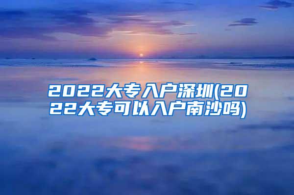 2022大专入户深圳(2022大专可以入户南沙吗)