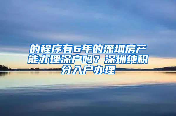 的程序有6年的深圳房产能办理深户吗？深圳纯积分入户办理