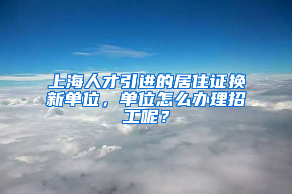 上海人才引进的居住证换新单位，单位怎么办理招工呢？