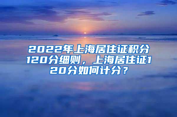 2022年上海居住证积分120分细则，上海居住证120分如何计分？