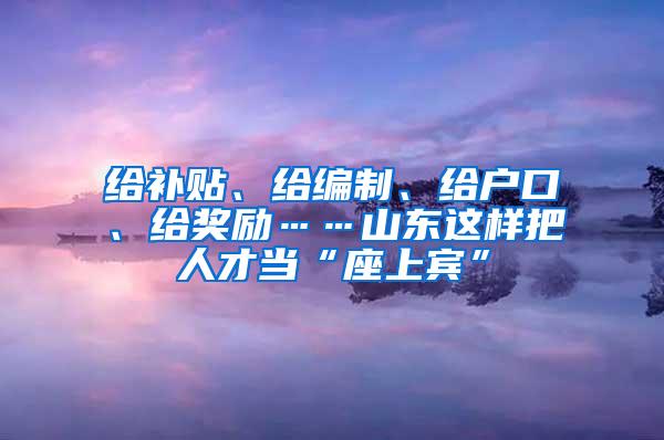 给补贴、给编制、给户口、给奖励……山东这样把人才当“座上宾”