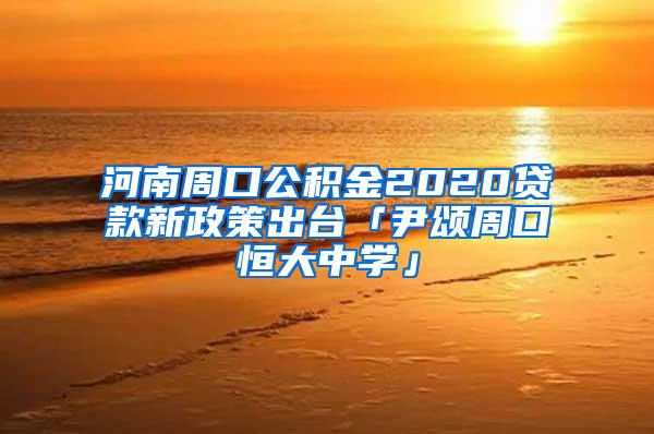 河南周口公积金2020贷款新政策出台「尹颂周口恒大中学」