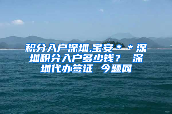 积分入户深圳,宝安＊＊深圳积分入户多少钱？ 深圳代办签证 今题网