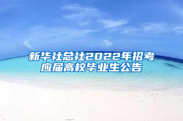 新华社总社2022年招考应届高校毕业生公告