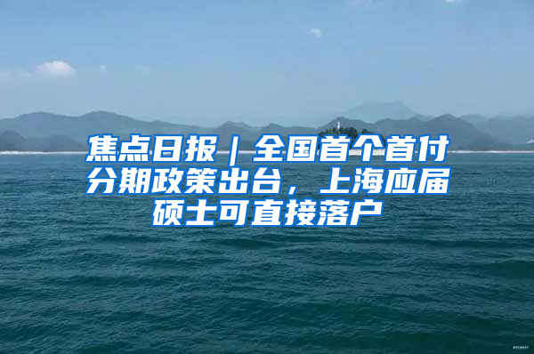 焦点日报｜全国首个首付分期政策出台，上海应届硕士可直接落户