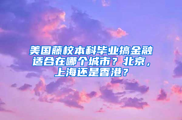 美国藤校本科毕业搞金融适合在哪个城市？北京，上海还是香港？