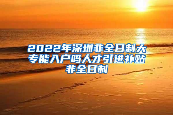 2022年深圳非全日制大专能入户吗人才引进补贴非全日制