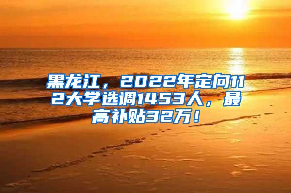 黑龙江，2022年定向112大学选调1453人，最高补贴32万！