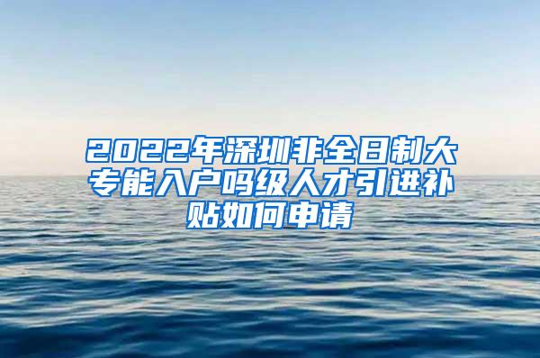 2022年深圳非全日制大专能入户吗级人才引进补贴如何申请