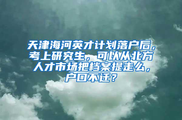 天津海河英才计划落户后，考上研究生，可以从北方人才市场把档案提走么，户口不迁？