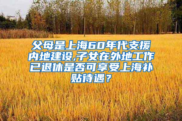父母是上海60年代支援内地建设,子女在外地工作已退休是否可享受上海补贴待遇？