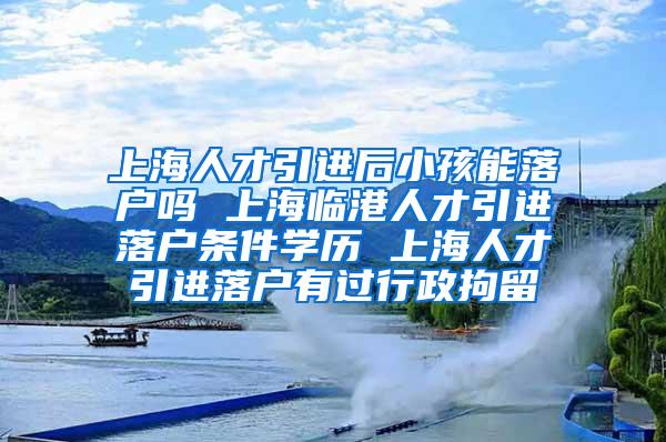 上海人才引进后小孩能落户吗 上海临港人才引进落户条件学历 上海人才引进落户有过行政拘留