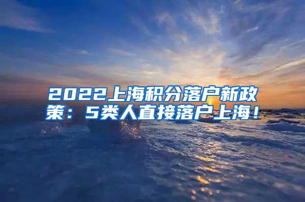 2022上海积分落户新政策：5类人直接落户上海！
