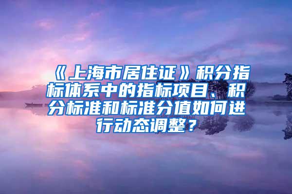 《上海市居住证》积分指标体系中的指标项目、积分标准和标准分值如何进行动态调整？