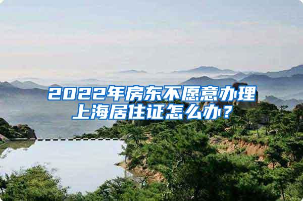 2022年房东不愿意办理上海居住证怎么办？