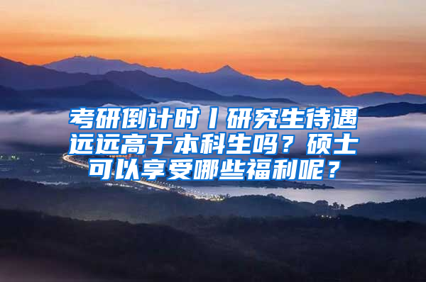 考研倒计时丨研究生待遇远远高于本科生吗？硕士可以享受哪些福利呢？